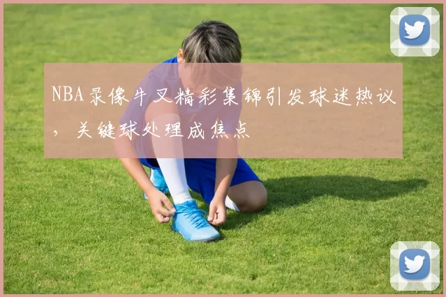 NBA录像牛叉精彩集锦引发球迷热议，关键球处理成焦点
