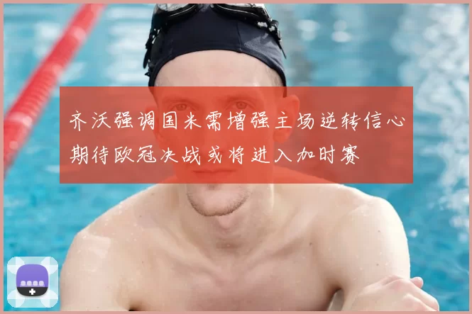 齐沃强调国米需增强主场逆转信心期待欧冠决战或将进入加时赛