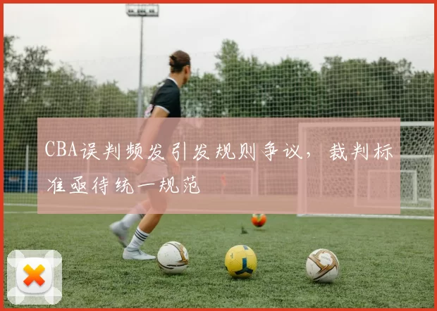 CBA误判频发引发规则争议,裁判标准亟待统一规范