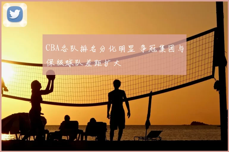 CBA各队排名分化明显 争冠集团与保级球队差距扩大