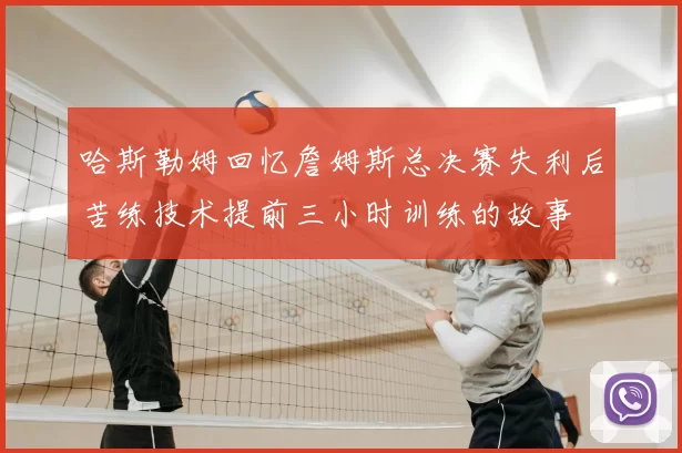哈斯勒姆回忆詹姆斯总决赛失利后苦练技术提前三小时训练的故事