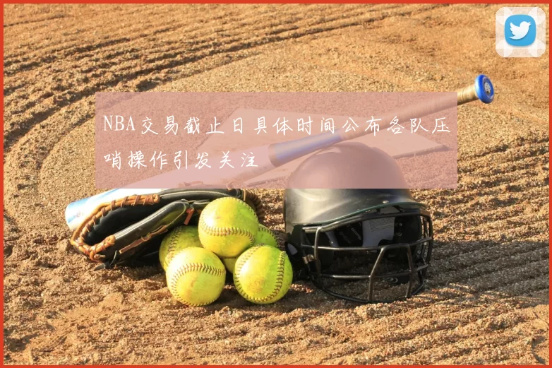 NBA交易截止日具体时间公布各队压哨操作引发关注