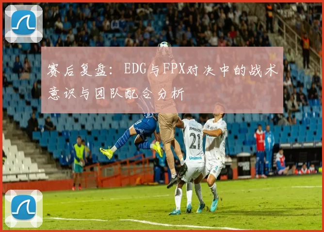 赛后复盘:EDG与FPX对决中的战术意识与团队配合分析