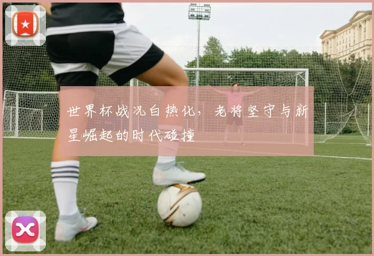 世界杯战况白热化,老将坚守与新星崛起的时代碰撞