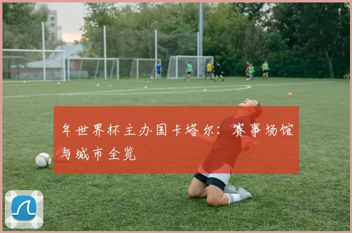 年世界杯主办国卡塔尔:赛事场馆与城市全览