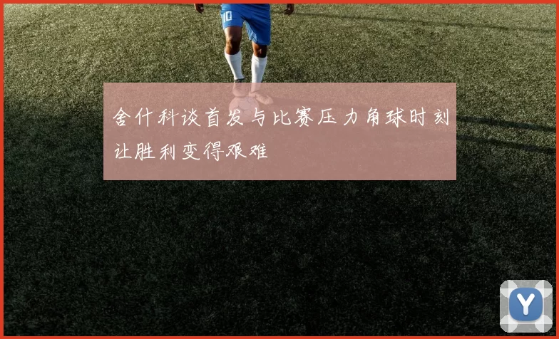 舍什科谈首发与比赛压力角球时刻让胜利变得艰难