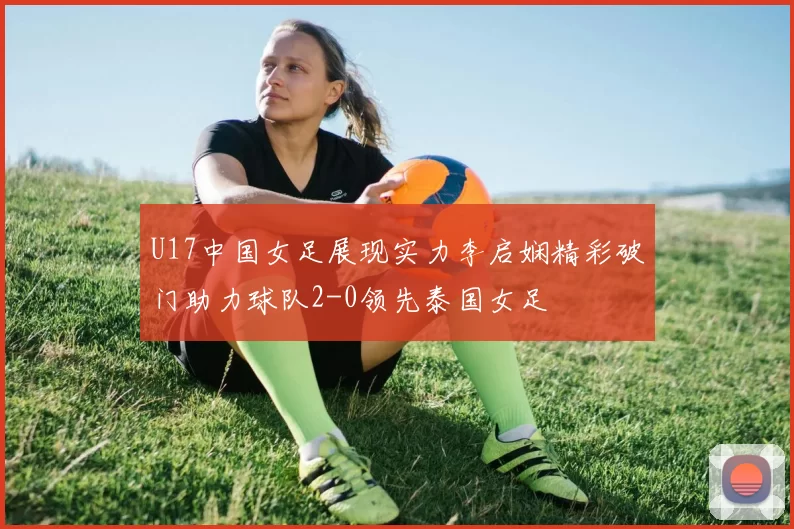 U17中国女足展现实力李启娴精彩破门助力球队2-0领先泰国女足