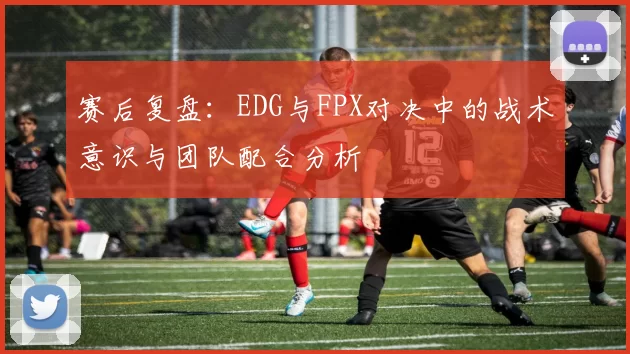 赛后复盘:EDG与FPX对决中的战术意识与团队配合分析