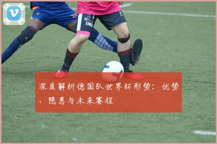 深度解析德国队世界杯形势:优势、隐患与未来赛程