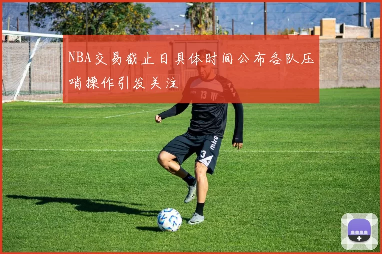 NBA交易截止日具体时间公布各队压哨操作引发关注