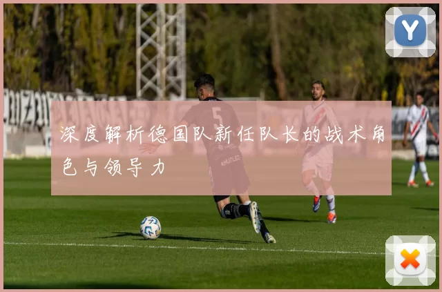 深度解析德国队新任队长的战术角色与领导力