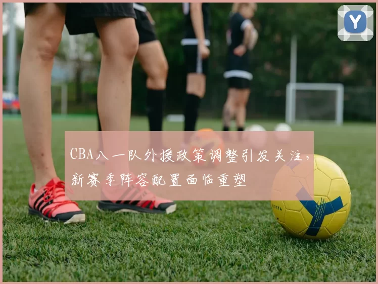 CBA八一队外援政策调整引发关注，新赛季阵容配置面临重塑