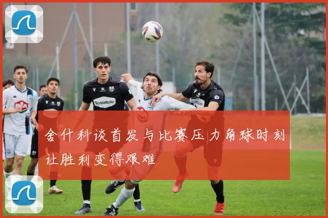 舍什科谈首发与比赛压力角球时刻让胜利变得艰难
