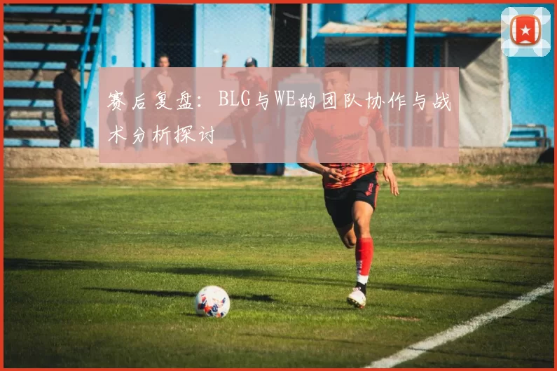 赛后复盘:BLG与WE的团队协作与战术分析探讨