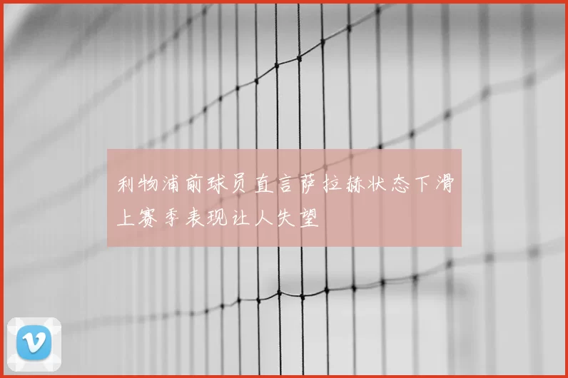 利物浦前球员直言萨拉赫状态下滑上赛季表现让人失望