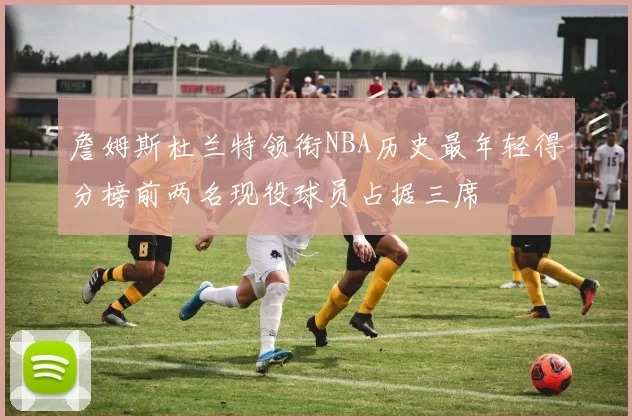 詹姆斯杜兰特领衔NBA历史最年轻得分榜前两名现役球员占据三席