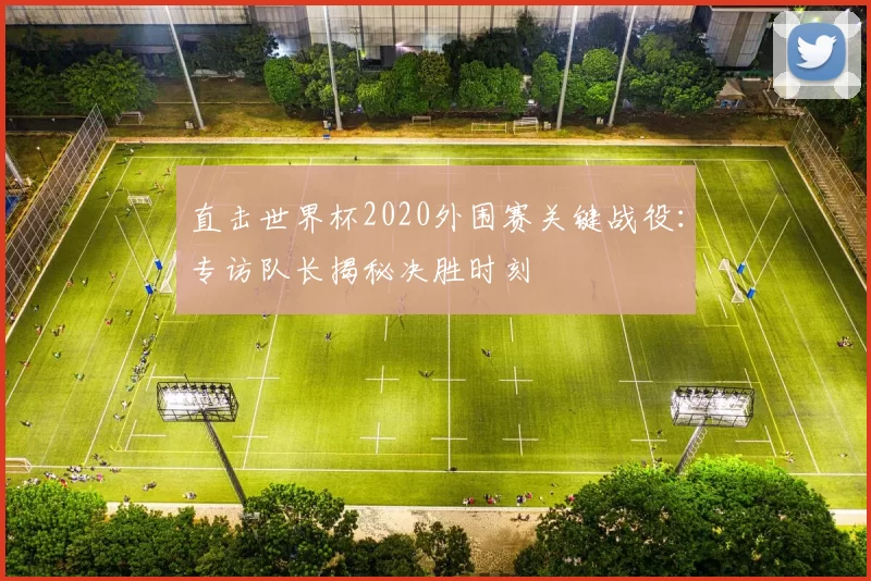 直击世界杯2020外围赛关键战役:专访队长揭秘决胜时刻