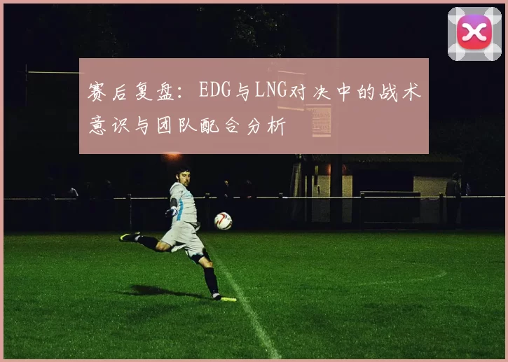 赛后复盘:EDG与LNG对决中的战术意识与团队配合分析