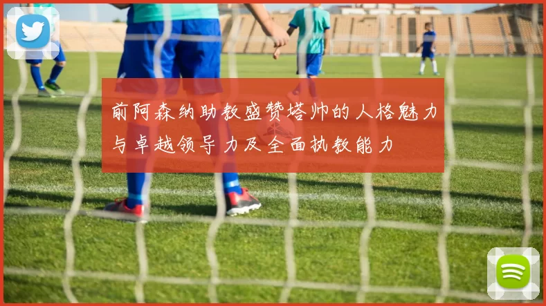 前阿森纳助教盛赞塔帅的人格魅力与卓越领导力及全面执教能力