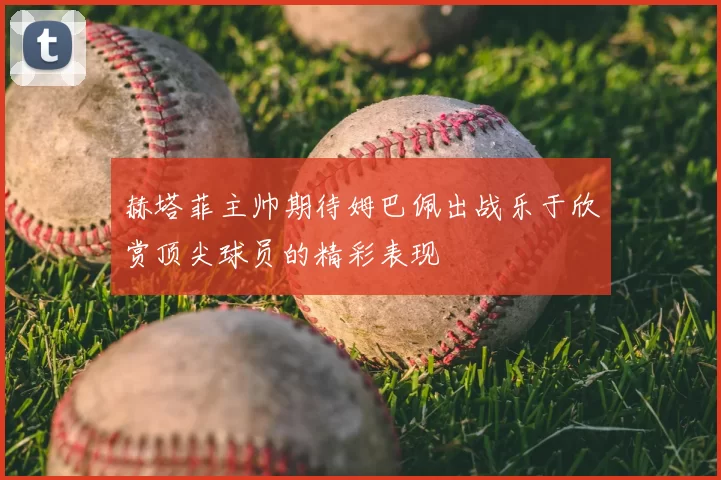 赫塔菲主帅期待姆巴佩出战乐于欣赏顶尖球员的精彩表现
