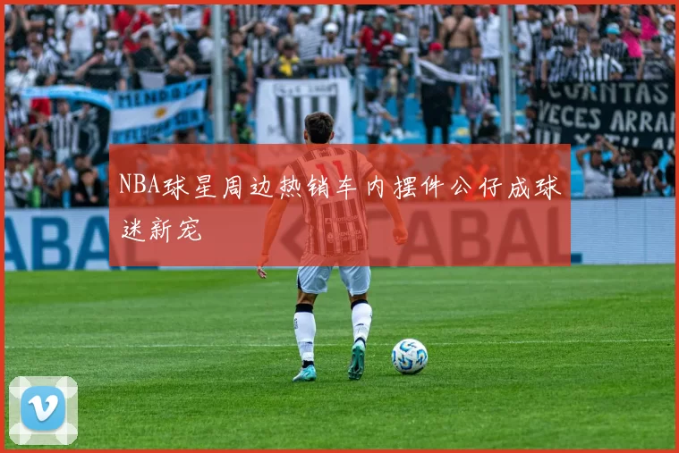 NBA球星周边热销车内摆件公仔成球迷新宠