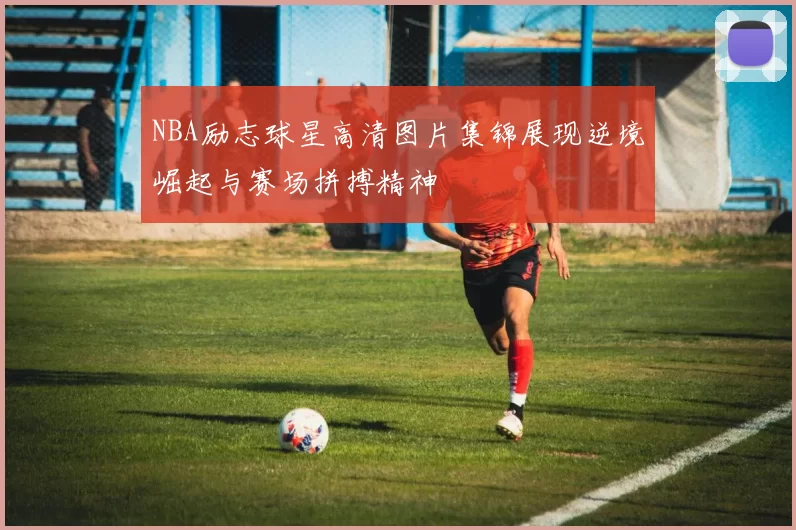 NBA励志球星高清图片集锦展现逆境崛起与赛场拼搏精神