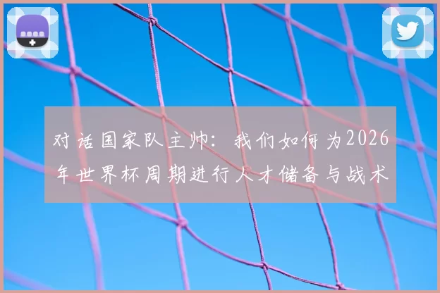 对话国家队主帅:我们如何为2026年世界杯周期进行人才储备与战术准备