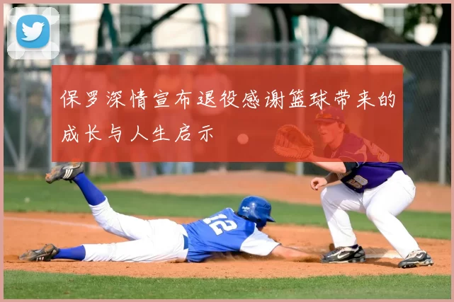 保罗深情宣布退役感谢篮球带来的成长与人生启示