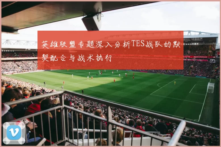 英雄联盟专题深入分析TES战队的默契配合与战术执行