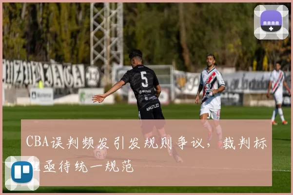 CBA误判频发引发规则争议,裁判标准亟待统一规范