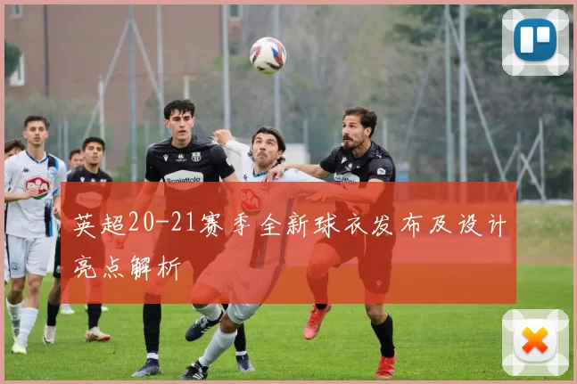 英超20-21赛季全新球衣发布及设计亮点解析