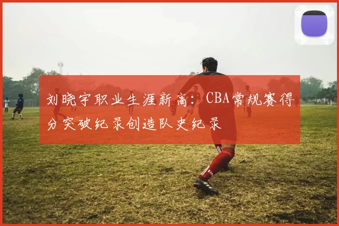 刘晓宇职业生涯新高：CBA常规赛得分突破纪录创造队史纪录