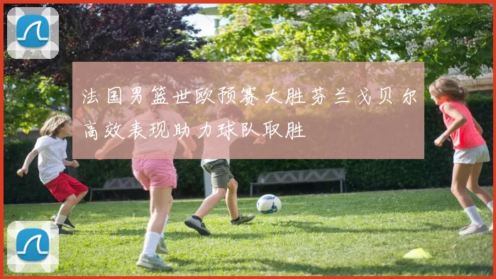 法国男篮世欧预赛大胜芬兰戈贝尔高效表现助力球队取胜