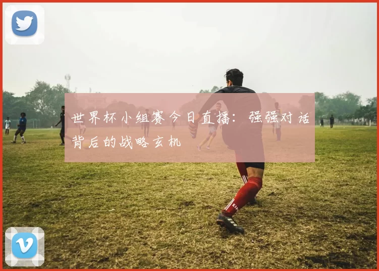 世界杯小组赛今日直播:强强对话背后的战略玄机