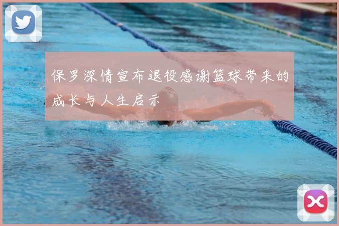 保罗深情宣布退役感谢篮球带来的成长与人生启示