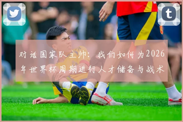 对话国家队主帅:我们如何为2026年世界杯周期进行人才储备与战术准备