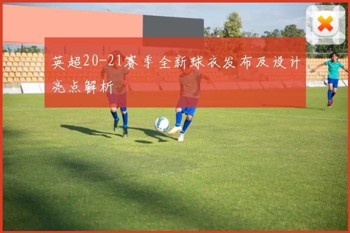英超20-21赛季全新球衣发布及设计亮点解析