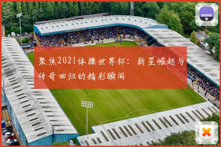 聚焦2021体操世界杯：新星崛起与传奇回归的精彩瞬间