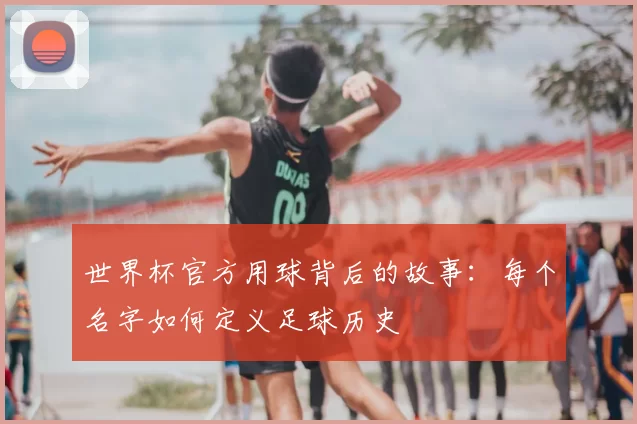 世界杯官方用球背后的故事:每个名字如何定义足球历史