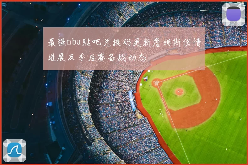 最强nba贴吧兑换码更新詹姆斯伤情进展及季后赛备战动态