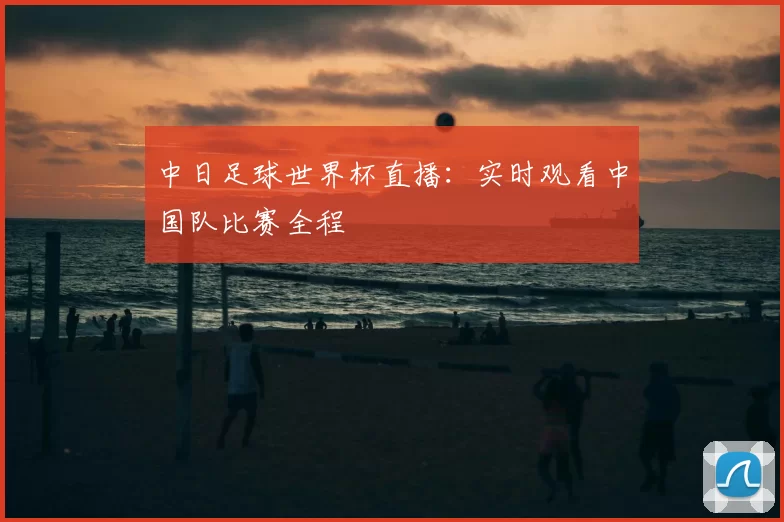 中日足球世界杯直播：实时观看中国队比赛全程