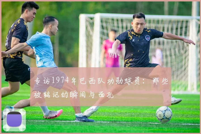 专访1974年巴西队功勋球员：那些被铭记的瞬间与面孔